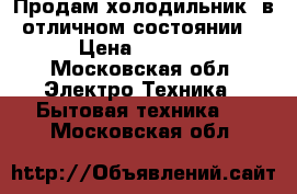 Продам холодильник, в отличном состоянии  › Цена ­ 6 500 - Московская обл. Электро-Техника » Бытовая техника   . Московская обл.